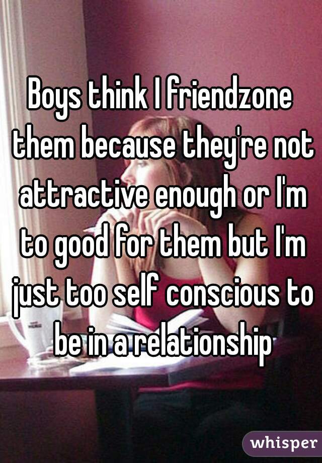 Boys think I friendzone them because they're not attractive enough or I'm to good for them but I'm just too self conscious to be in a relationship