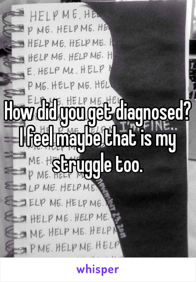 How did you get diagnosed?  I feel maybe that is my struggle too.