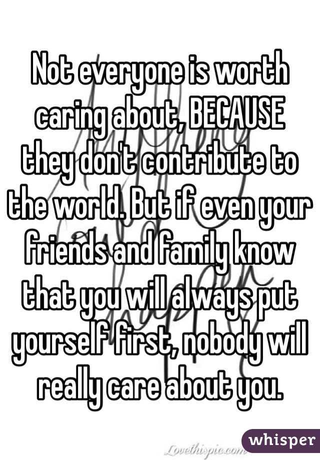 Not everyone is worth caring about, BECAUSE they don't contribute to the world. But if even your friends and family know that you will always put yourself first, nobody will really care about you.