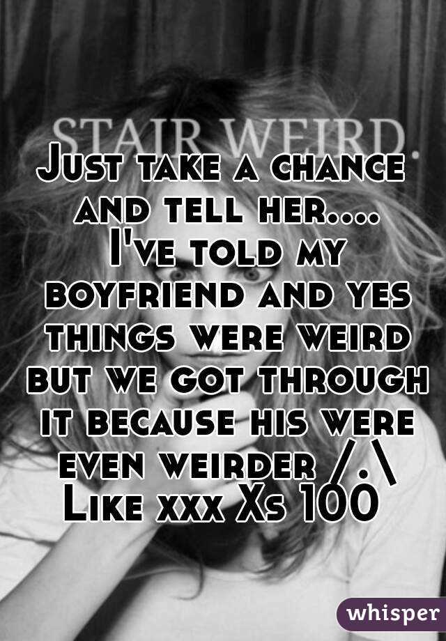 Just take a chance and tell her.... I've told my boyfriend and yes things were weird but we got through it because his were even weirder /.\
Like xxx Xs 100