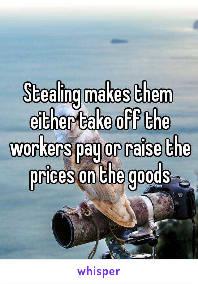 Stealing makes them either take off the workers pay or raise the prices on the goods