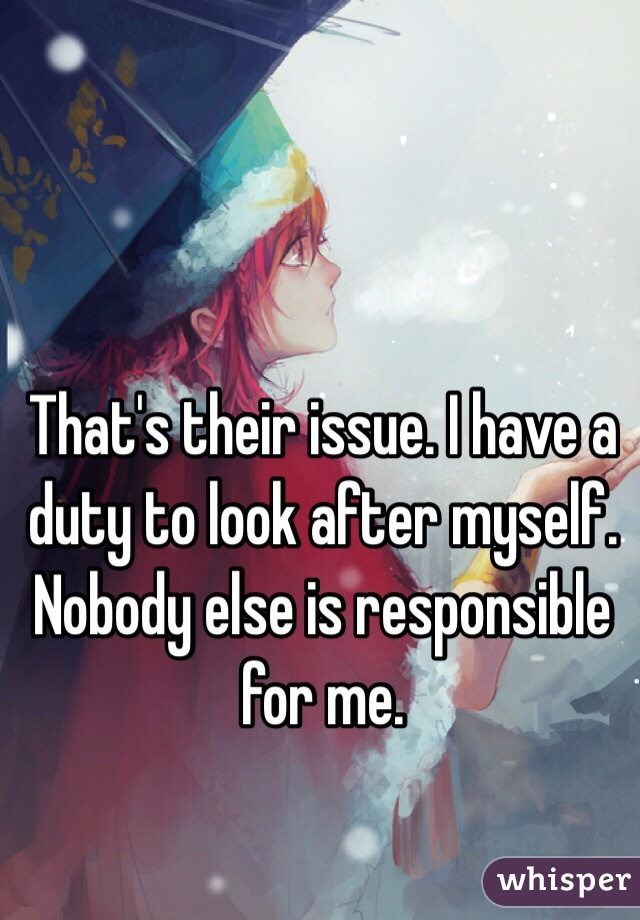 That's their issue. I have a duty to look after myself. Nobody else is responsible for me. 