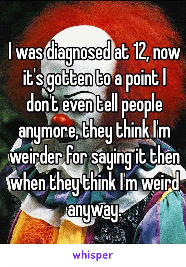 I was diagnosed at 12, now it's gotten to a point I don't even tell people anymore, they think I'm weirder for saying it then when they think I'm weird anyway.