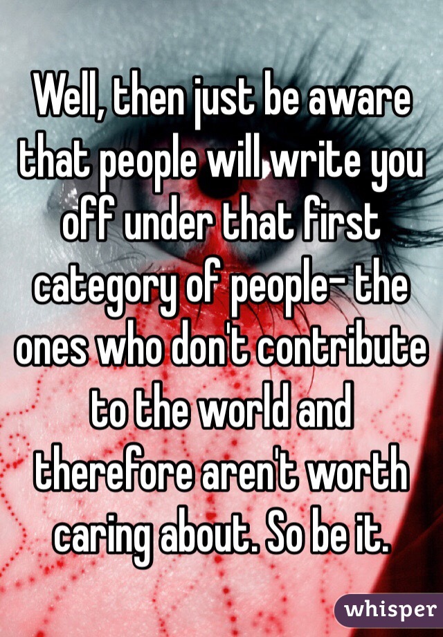 Well, then just be aware that people will write you off under that first category of people- the ones who don't contribute to the world and therefore aren't worth caring about. So be it.