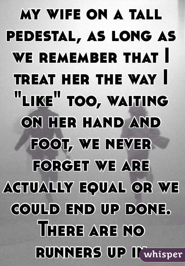 TOO TRUE! I've put my wife on a tall pedestal, as long as we remember that I treat her the way I "like" too, waiting on her hand and foot, we never forget we are actually equal or we could end up done. There are no runners up in marriage. 