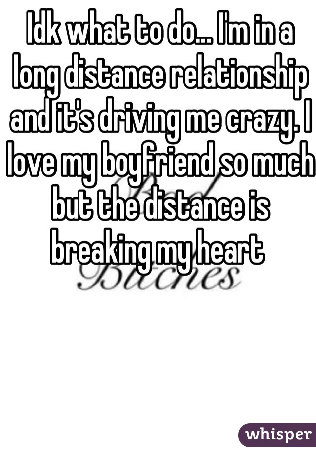 Idk what to do... I'm in a long distance relationship and it's driving me crazy. I love my boyfriend so much but the distance is breaking my heart 