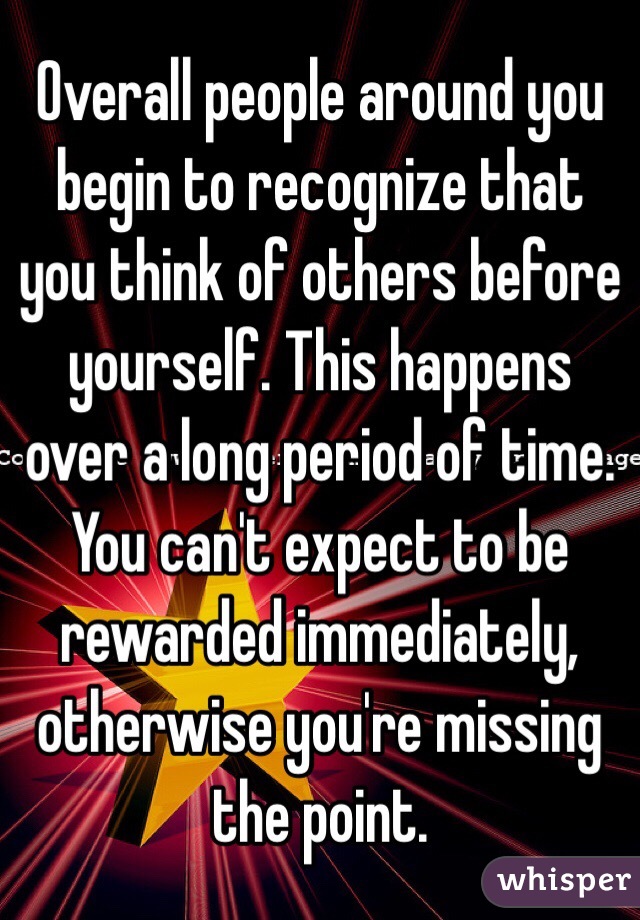 Overall people around you begin to recognize that you think of others before yourself. This happens over a long period of time. You can't expect to be rewarded immediately, otherwise you're missing the point.