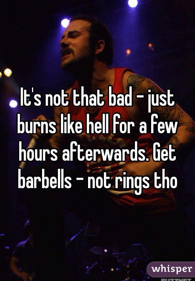 It's not that bad - just burns like hell for a few hours afterwards. Get barbells - not rings tho 