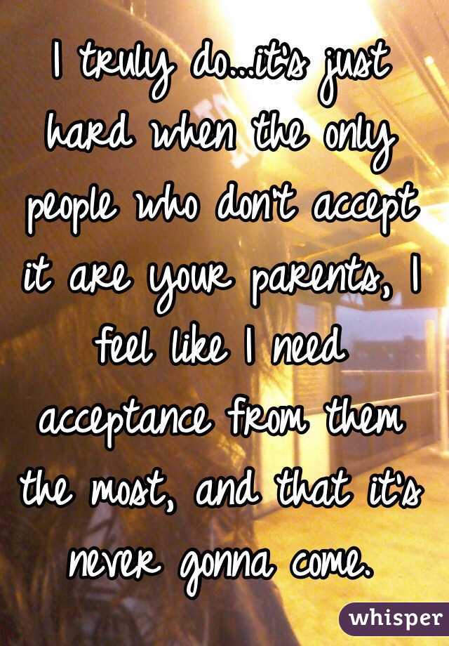 I truly do...it's just hard when the only people who don't accept it are your parents, I feel like I need acceptance from them the most, and that it's never gonna come. 