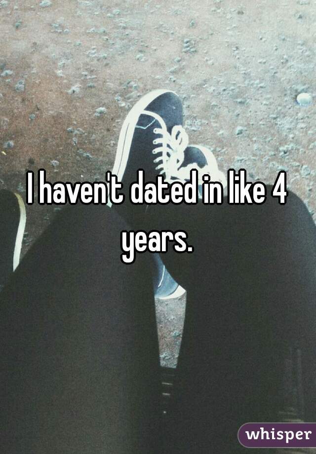 I haven't dated in like 4 years. 