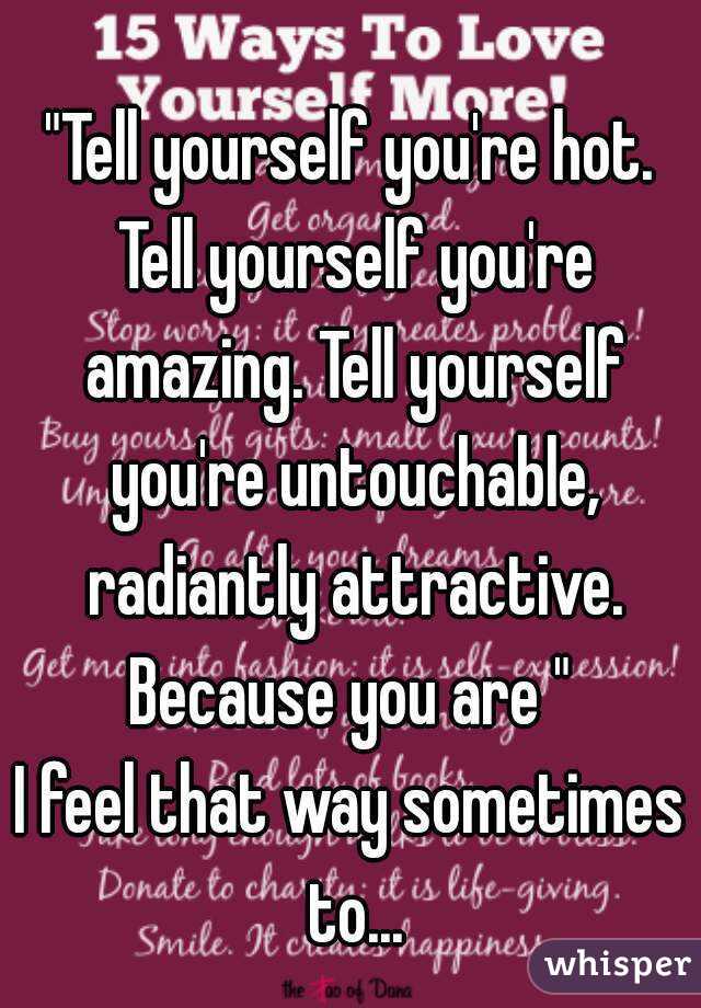 "Tell yourself you're hot. Tell yourself you're amazing. Tell yourself you're untouchable, radiantly attractive. Because you are " 
I feel that way sometimes to...