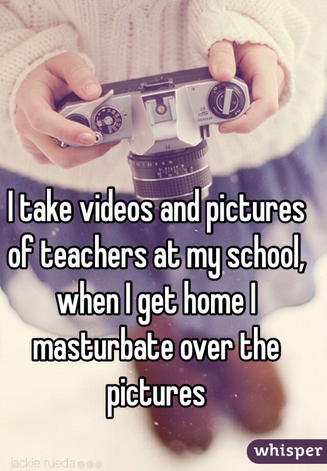 I take videos and pictures of teachers at my school, when I get home I masturbate over the pictures

