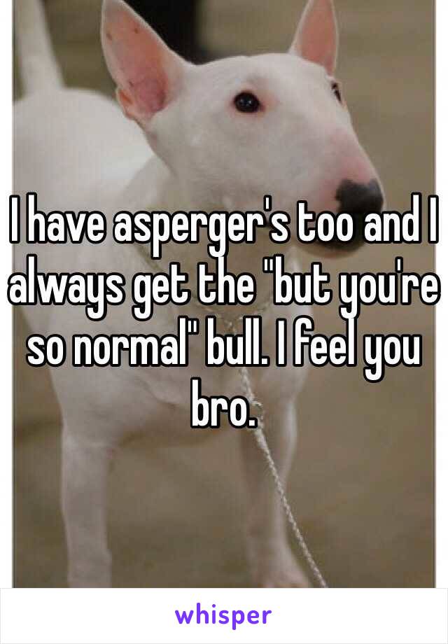 I have asperger's too and I always get the "but you're so normal" bull. I feel you bro.