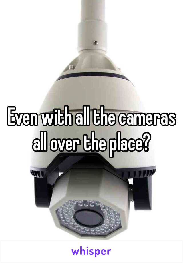 Even with all the cameras all over the place?