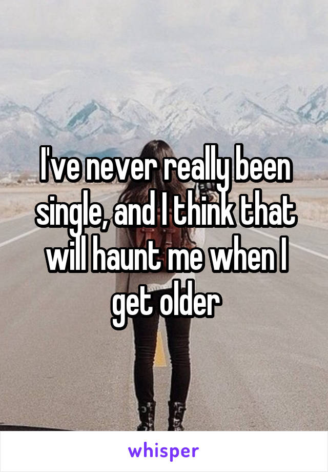 I've never really been single, and I think that will haunt me when I get older