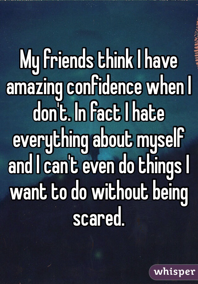 My friends think I have amazing confidence when I don't. In fact I hate everything about myself and I can't even do things I want to do without being scared. 