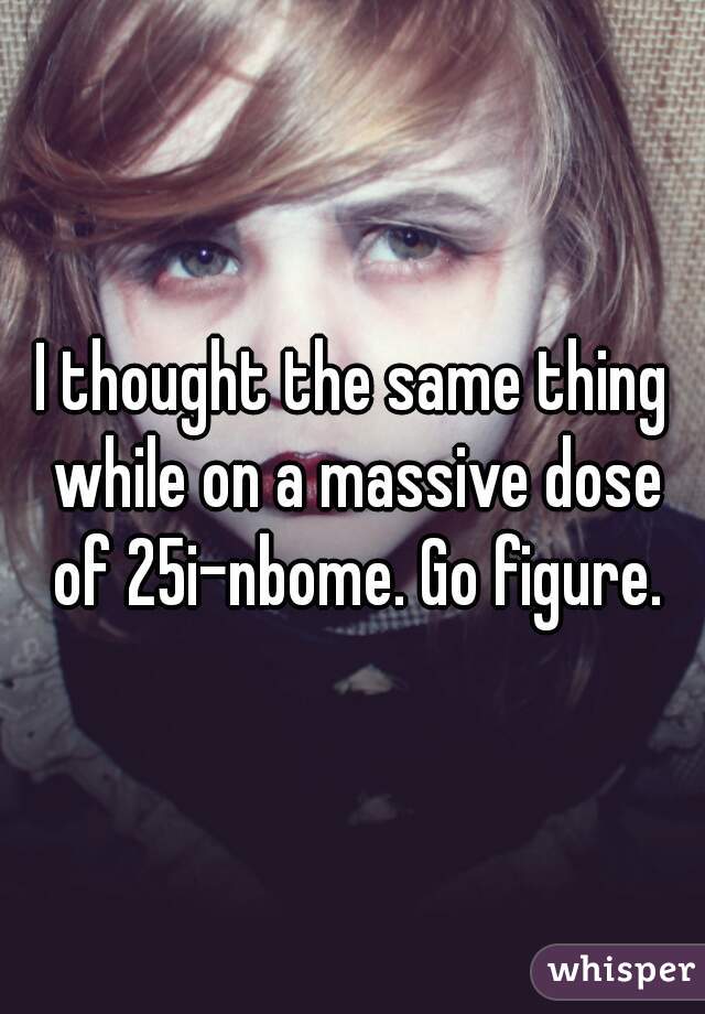 I thought the same thing while on a massive dose of 25i-nbome. Go figure.