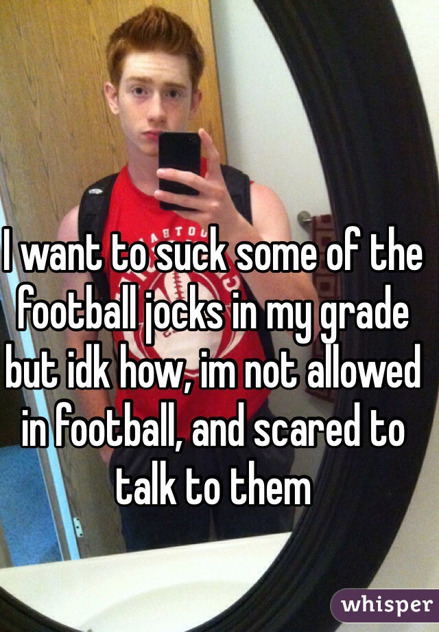 I want to suck some of the football jocks in my grade but idk how, im not allowed in football, and scared to talk to them