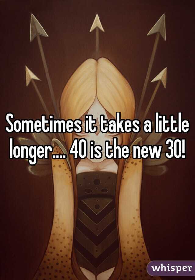 Sometimes it takes a little longer.... 40 is the new 30!
