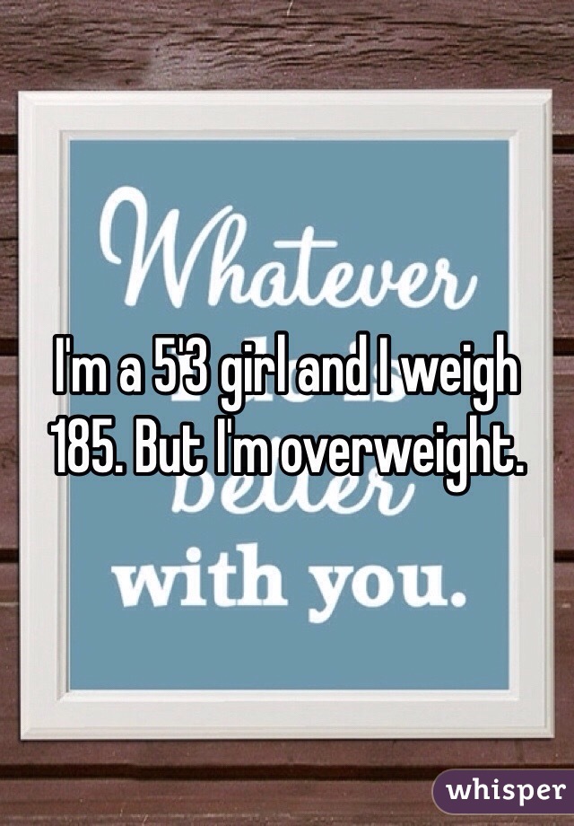 I'm a 5'3 girl and I weigh 185. But I'm overweight. 