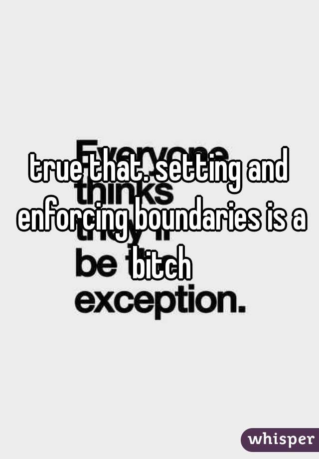 true that. setting and enforcing boundaries is a bitch