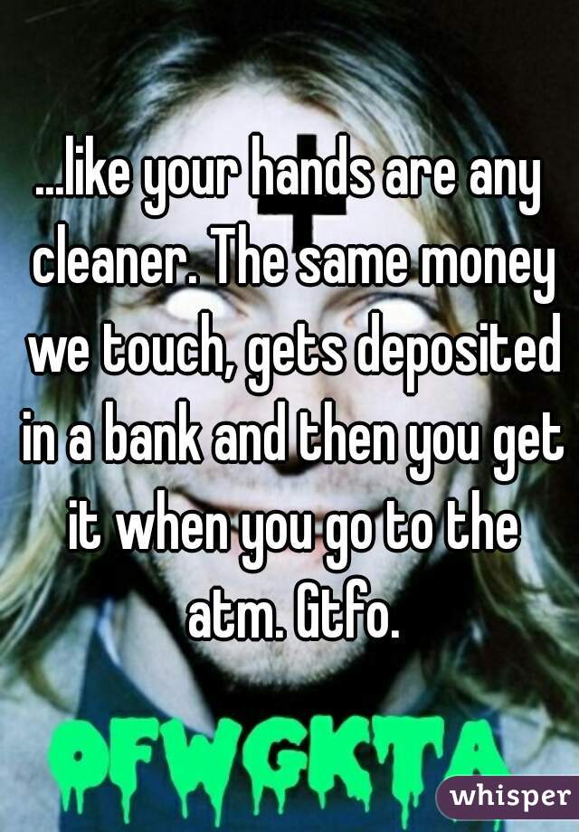 ...like your hands are any cleaner. The same money we touch, gets deposited in a bank and then you get it when you go to the atm. Gtfo.