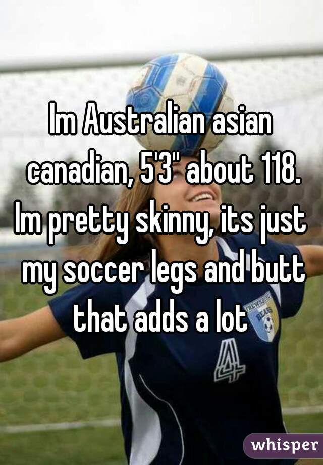 Im Australian asian canadian, 5'3" about 118.
Im pretty skinny, its just my soccer legs and butt that adds a lot 
