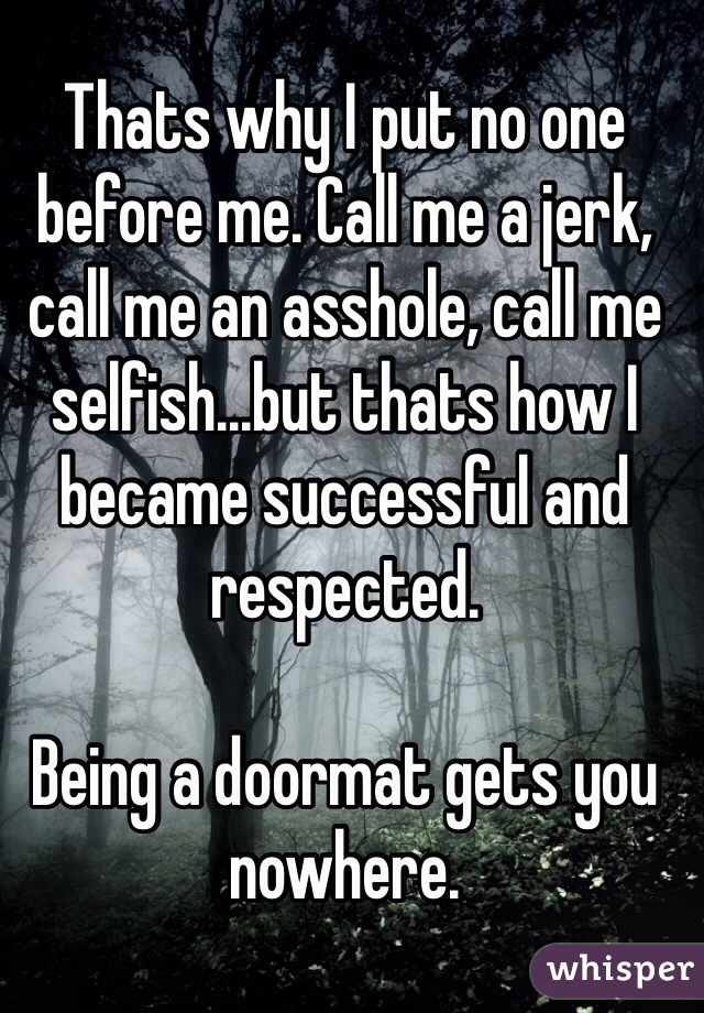 Thats why I put no one before me. Call me a jerk, call me an asshole, call me selfish...but thats how I became successful and respected. 

Being a doormat gets you nowhere.