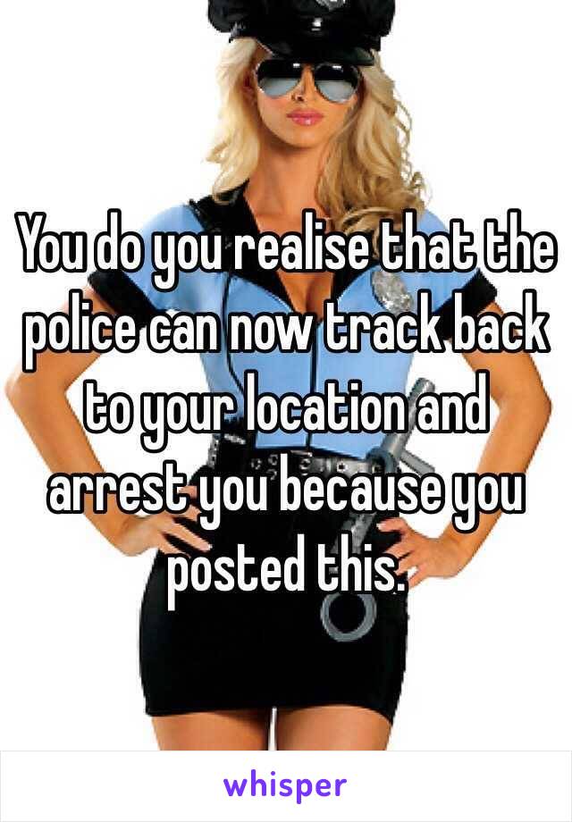 You do you realise that the police can now track back to your location and arrest you because you posted this.