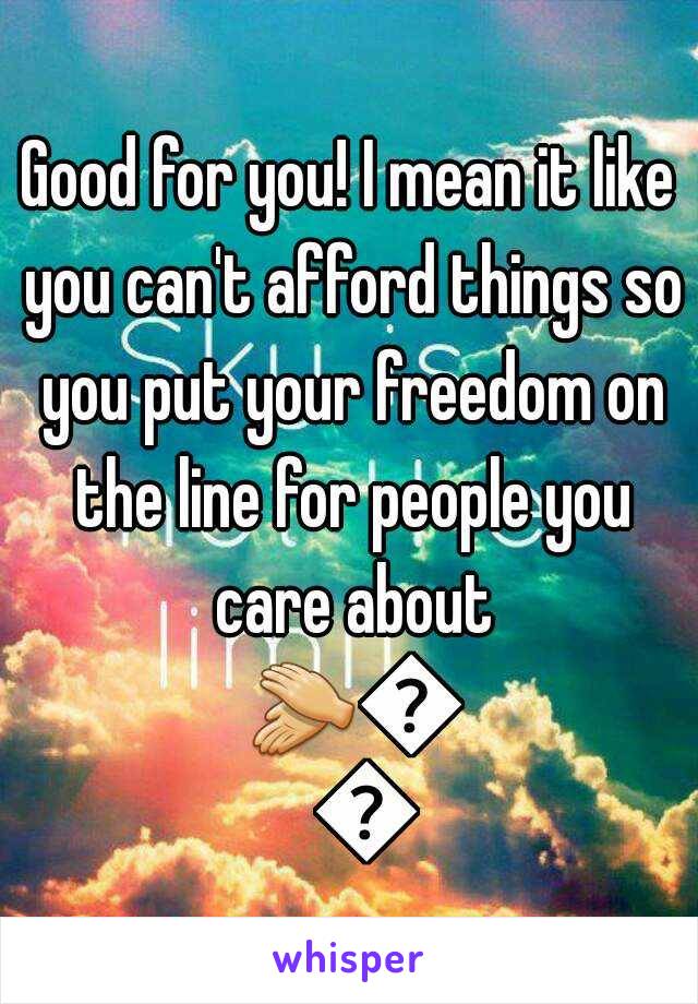 Good for you! I mean it like you can't afford things so you put your freedom on the line for people you care about 👏👏👏
