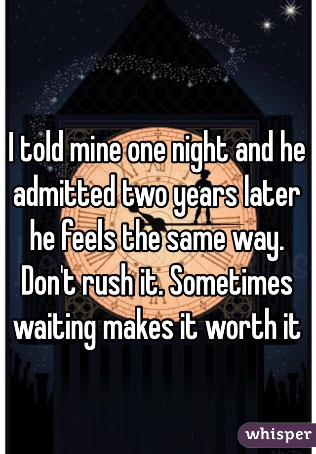 I told mine one night and he admitted two years later he feels the same way. Don't rush it. Sometimes waiting makes it worth it 