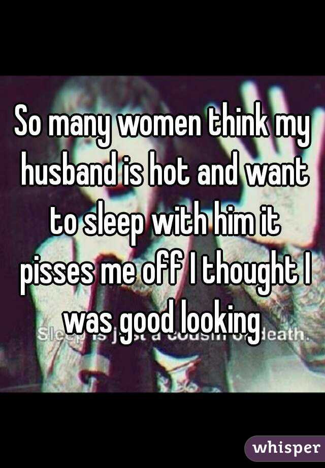 So many women think my husband is hot and want to sleep with him it pisses me off I thought I was good looking 