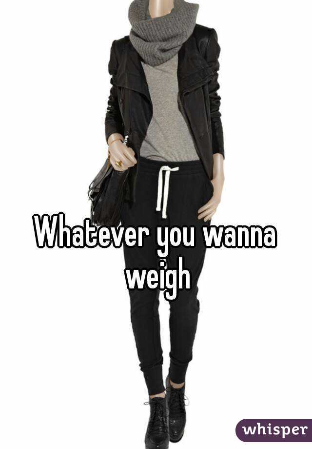 Whatever you wanna weigh