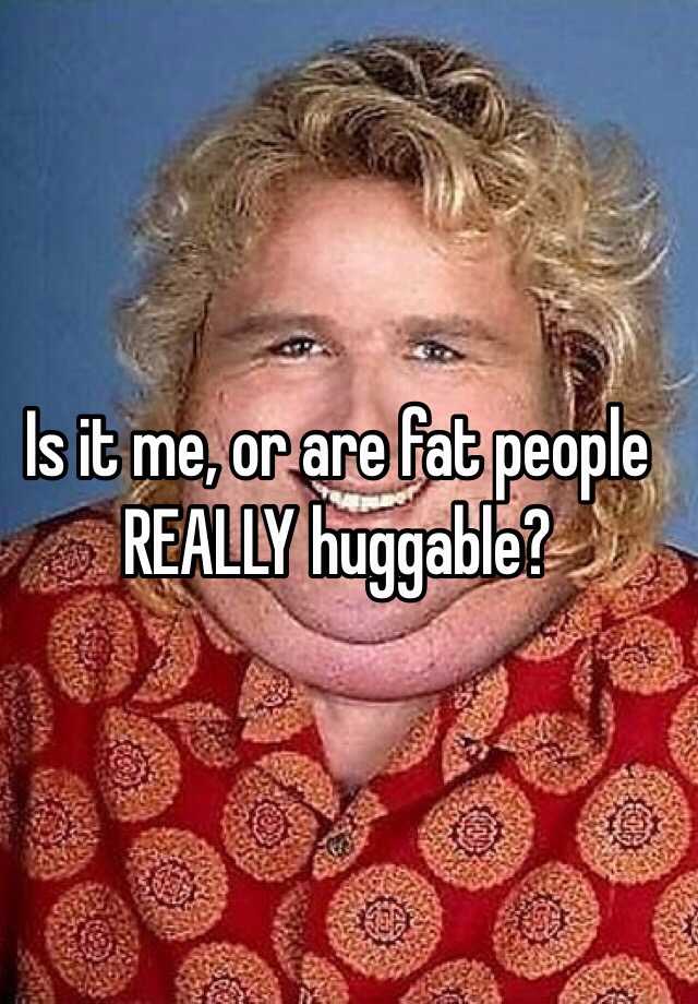 Is It Me Or Are Fat People Really Huggable
