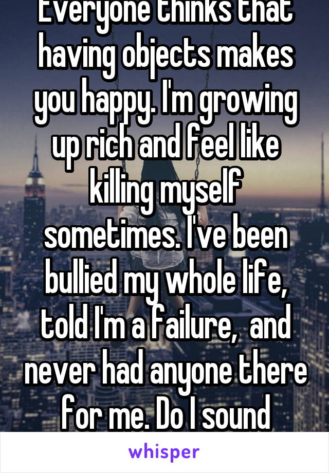 Everyone thinks that having objects makes you happy. I'm growing up rich and feel like killing myself sometimes. I've been bullied my whole life, told I'm a failure,  and never had anyone there for me. Do I sound happy.