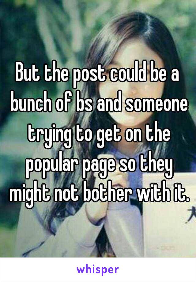 But the post could be a bunch of bs and someone trying to get on the popular page so they might not bother with it.