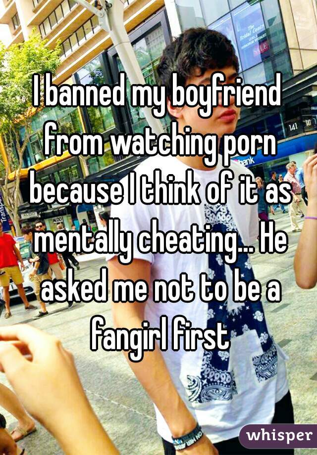 I banned my boyfriend from watching porn because I think of it as mentally cheating... He asked me not to be a fangirl first