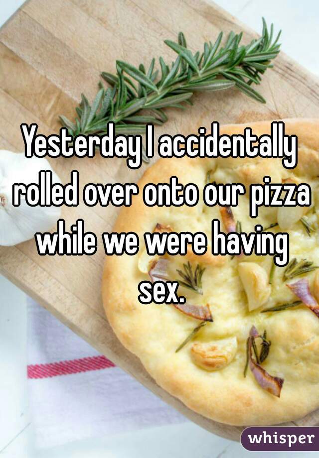 Yesterday I accidentally rolled over onto our pizza while we were having sex.