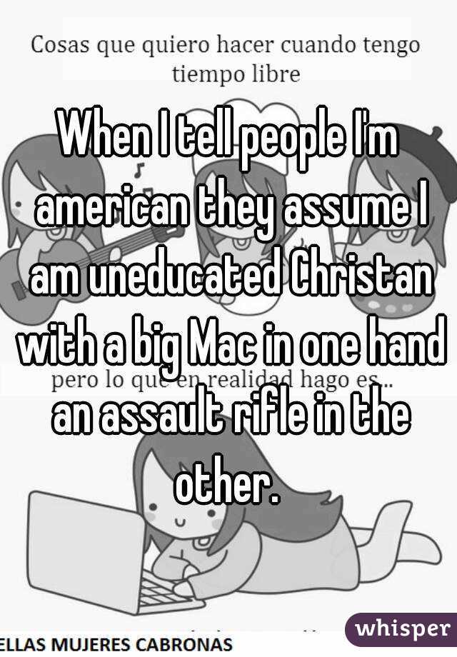 When I tell people I'm american they assume I am uneducated Christan with a big Mac in one hand an assault rifle in the other. 