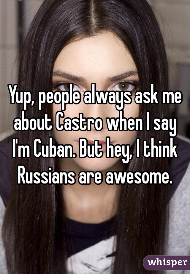 Yup, people always ask me about Castro when I say I'm Cuban. But hey, I think Russians are awesome. 