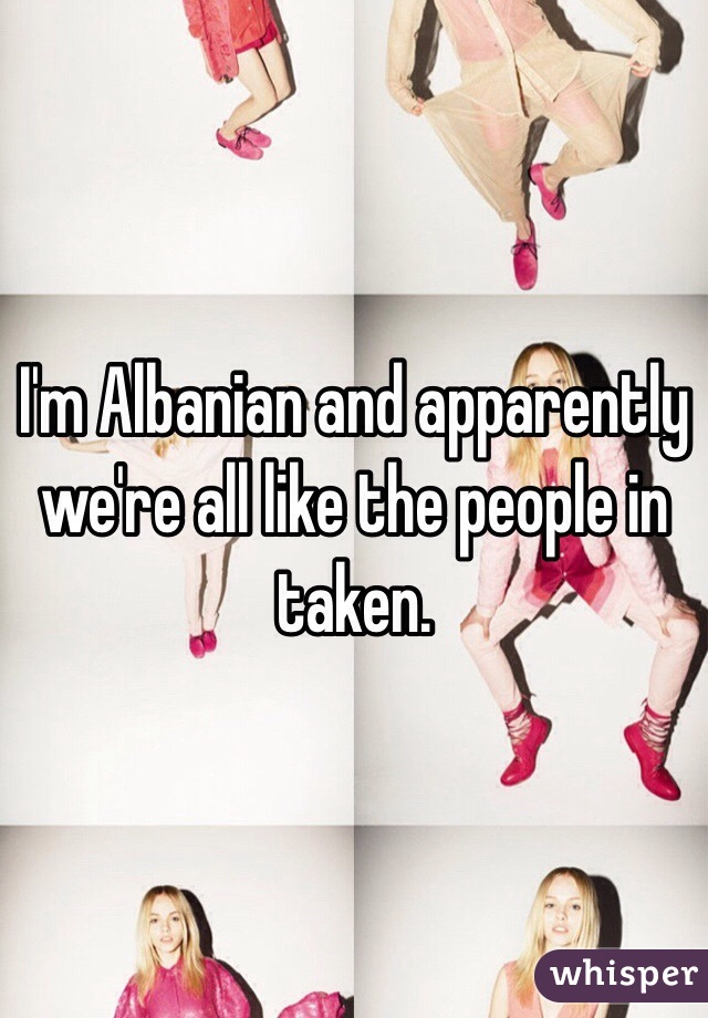 I'm Albanian and apparently we're all like the people in taken. 