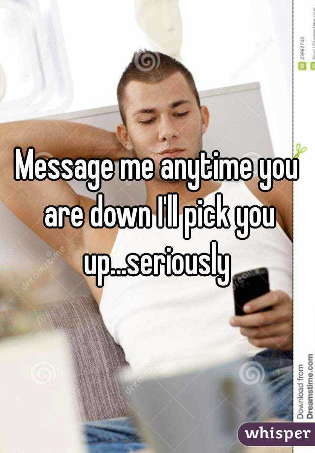 Message me anytime you are down I'll pick you up...seriously 