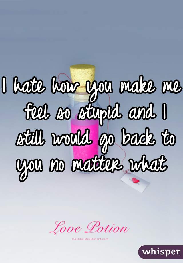 I hate how you make me feel so stupid and I still would go back to you no matter what 