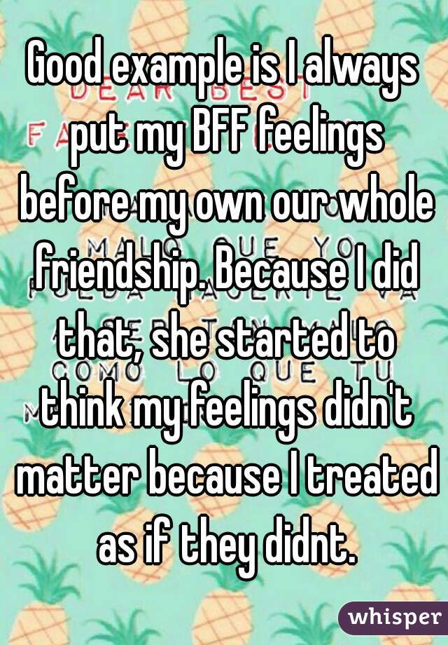 Good example is I always put my BFF feelings before my own our whole friendship. Because I did that, she started to think my feelings didn't matter because I treated as if they didnt.