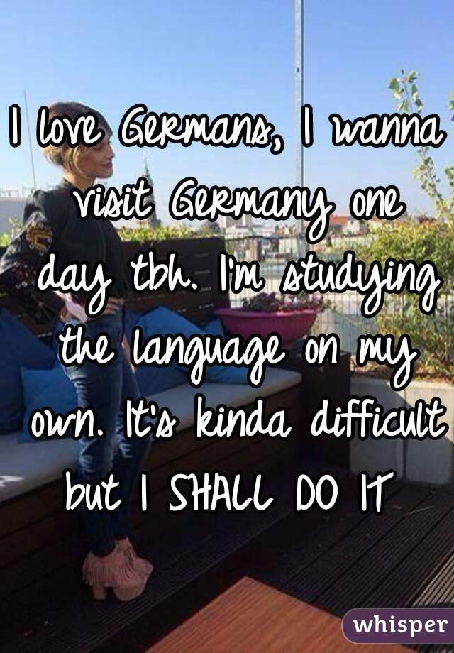 I love Germans, I wanna visit Germany one day tbh. I'm studying the language on my own. It's kinda difficult but I SHALL DO IT 