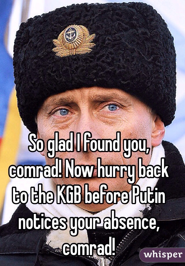 So glad I found you, comrad! Now hurry back to the KGB before Putin notices your absence, comrad!