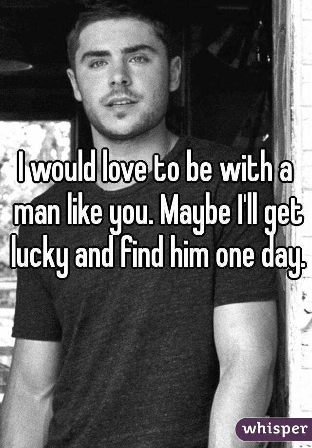 I would love to be with a man like you. Maybe I'll get lucky and find him one day.