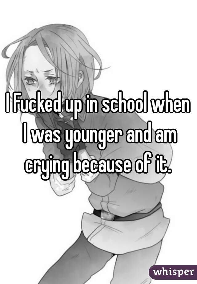 I Fucked up in school when I was younger and am crying because of it. 