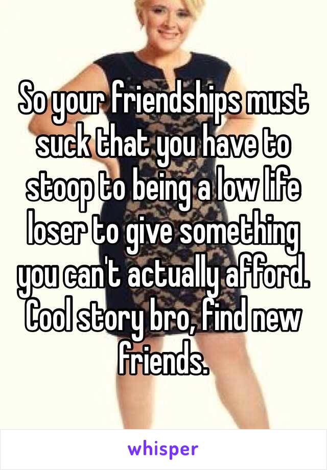 So your friendships must suck that you have to stoop to being a low life loser to give something you can't actually afford. Cool story bro, find new friends. 
