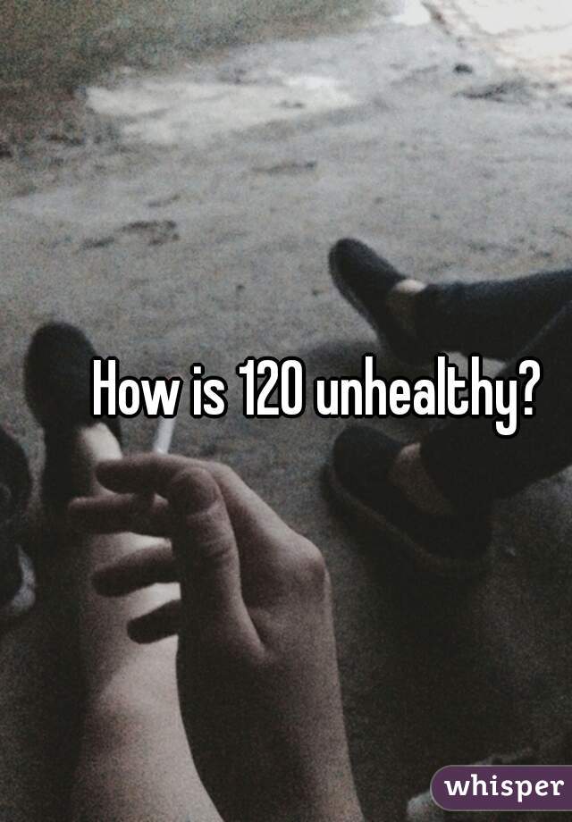 How is 120 unhealthy? 